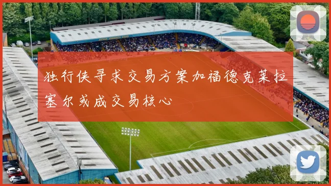 独行侠寻求交易方案加福德克莱拉塞尔或成交易核心