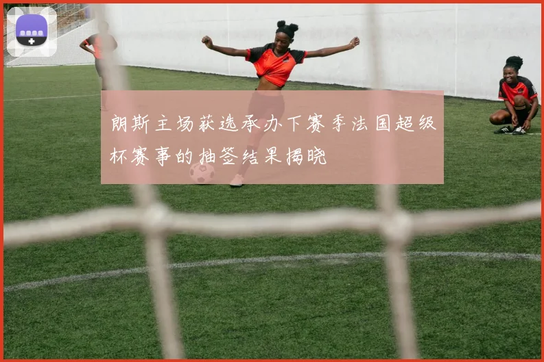 朗斯主场获选承办下赛季法国超级杯赛事的抽签结果揭晓