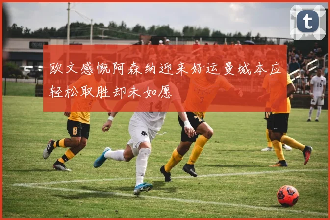 欧文感慨阿森纳迎来好运曼城本应轻松取胜却未如愿