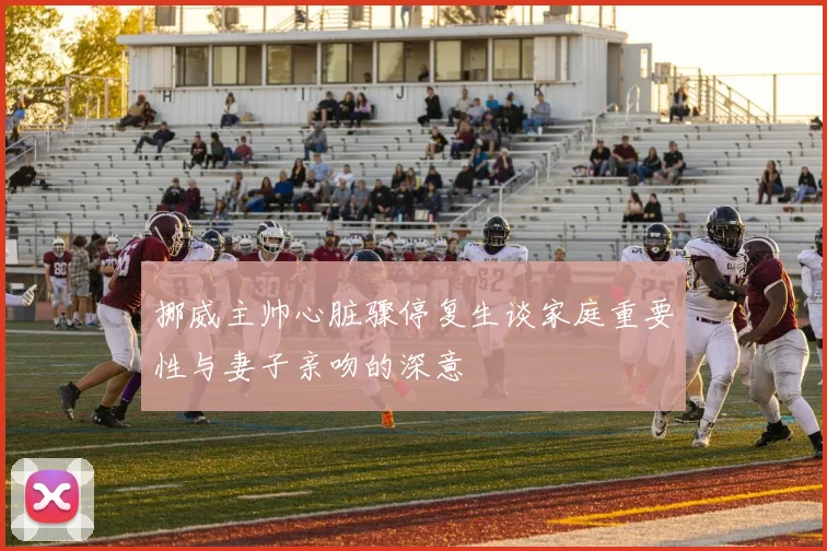 挪威主帅心脏骤停复生谈家庭重要性与妻子亲吻的深意