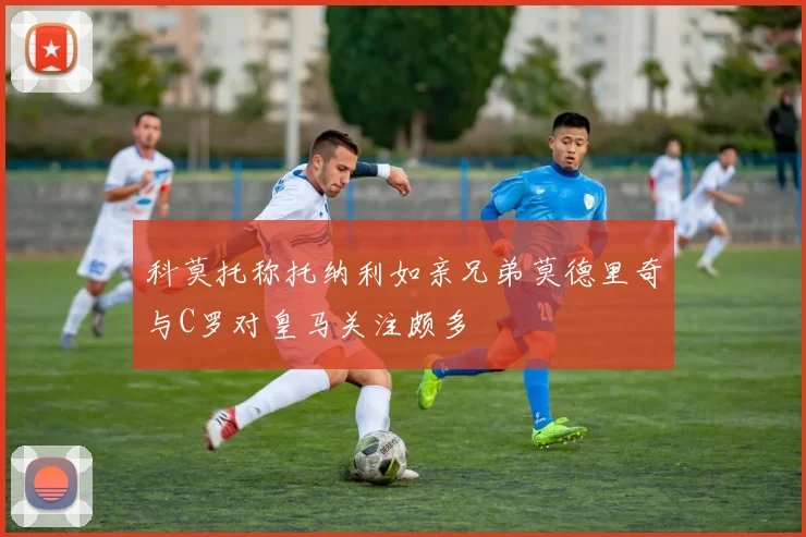 科莫托称托纳利如亲兄弟莫德里奇与C罗对皇马关注颇多