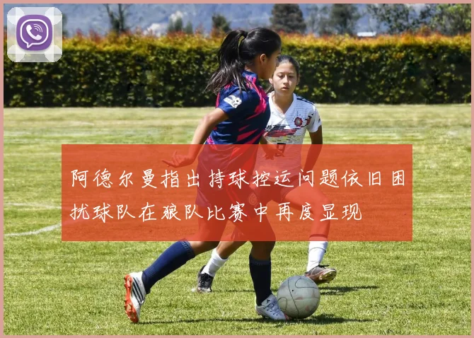 阿德尔曼指出持球控运问题依旧困扰球队在狼队比赛中再度显现