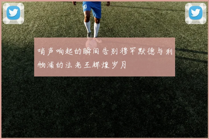 哨声响起的瞬间告别穆罕默德与利物浦的法老王辉煌岁月