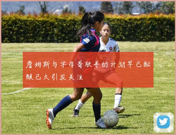 詹姆斯与字母哥联手的计划早已酝酿已久引发关注
