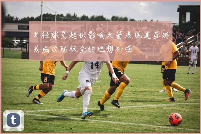 年轻球员起伏影响火箭表现道苏姆或成攻防双全的理想补强