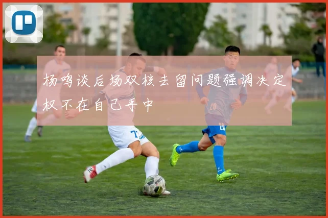 杨鸣谈后场双核去留问题强调决定权不在自己手中