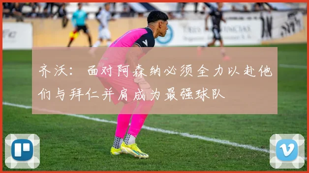 齐沃：面对阿森纳必须全力以赴他们与拜仁并肩成为最强球队