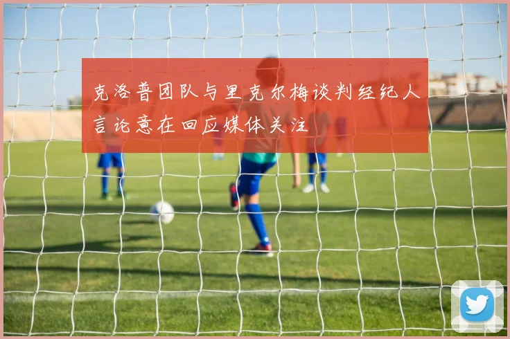 克洛普团队与里克尔梅谈判经纪人言论意在回应媒体关注
