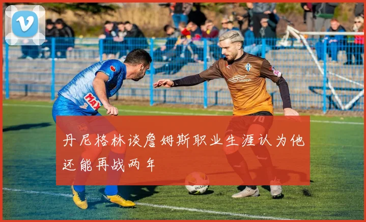丹尼格林谈詹姆斯职业生涯认为他还能再战两年