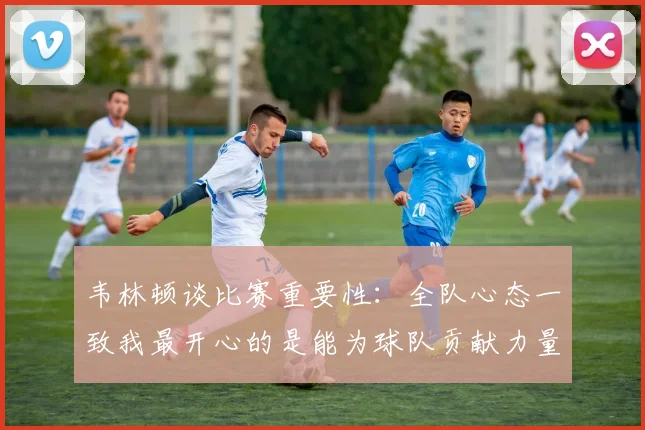 韦林顿谈比赛重要性：全队心态一致我最开心的是能为球队贡献力量