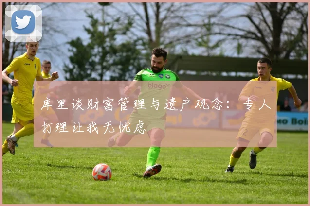 库里谈财富管理与遗产观念：专人打理让我无忧虑