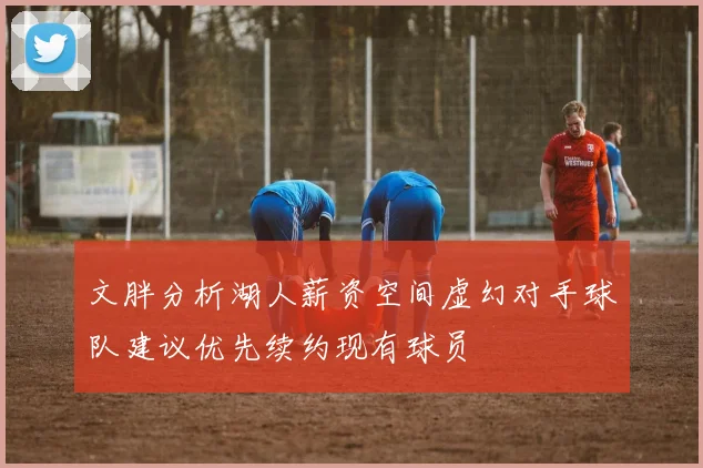 文胖分析湖人薪资空间虚幻对手球队建议优先续约现有球员