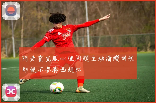 阿劳霍克服心理问题主动请缨训练即使不参赛西超杯