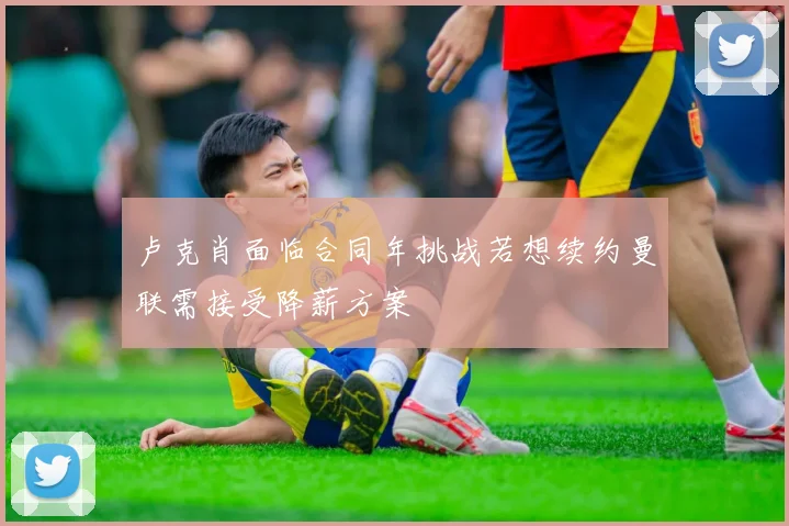 卢克肖面临合同年挑战若想续约曼联需接受降薪方案