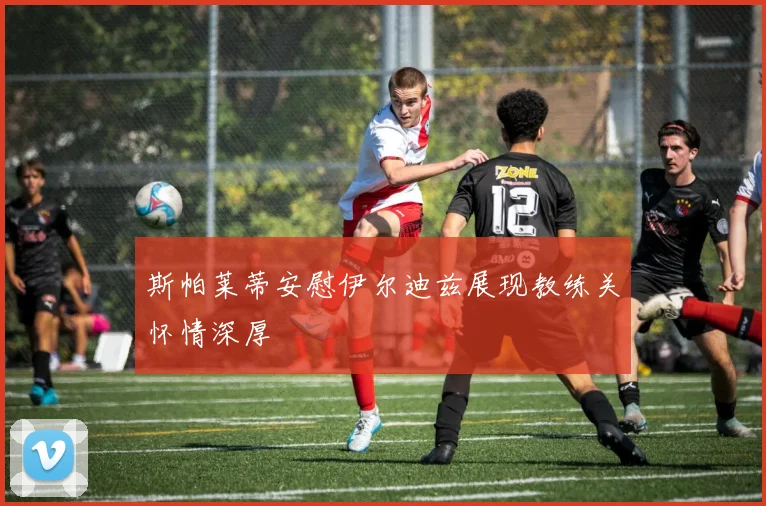 斯帕莱蒂安慰伊尔迪兹展现教练关怀情深厚