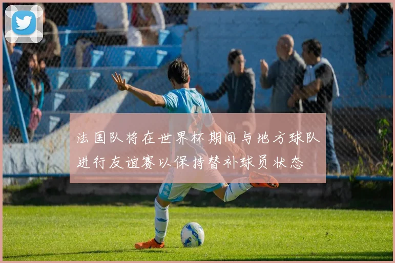法国队将在世界杯期间与地方球队进行友谊赛以保持替补球员状态