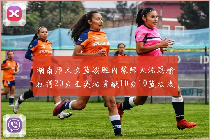 湖南师大女篮战胜内蒙师大沈思榆独得20分王奕洁贡献10分10篮板表现出色