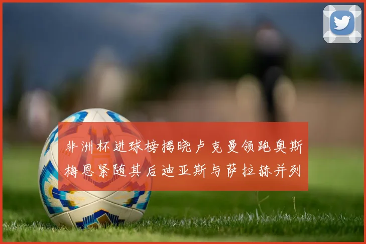非洲杯进球榜揭晓卢克曼领跑奥斯梅恩紧随其后迪亚斯与萨拉赫并列第三