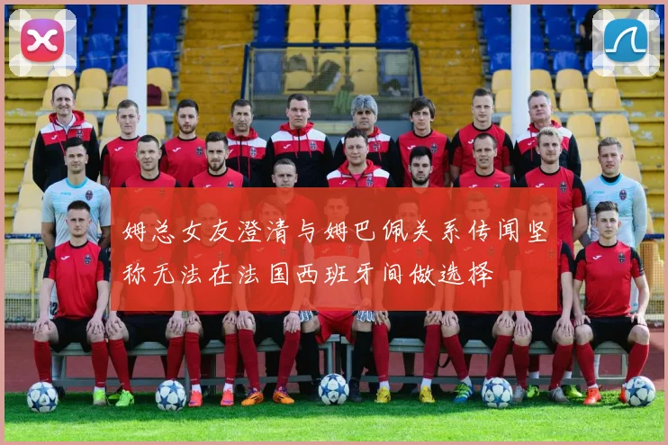 姆总女友澄清与姆巴佩关系传闻坚称无法在法国西班牙间做选择