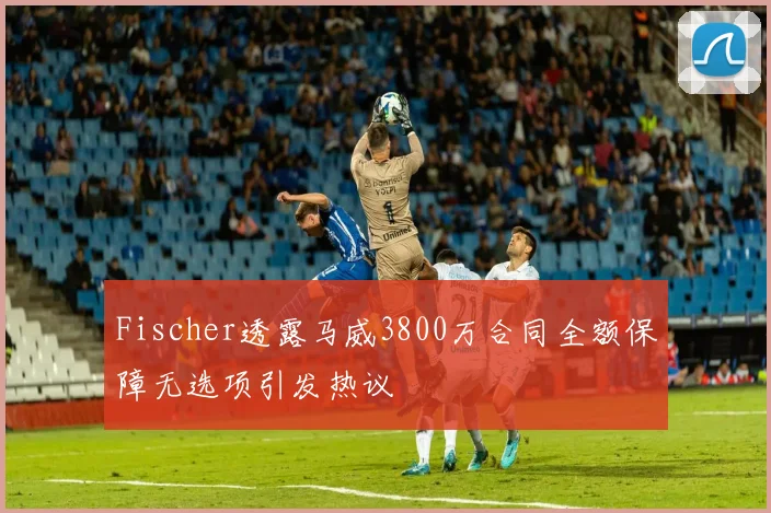 Fischer透露马威3800万合同全额保障无选项引发热议